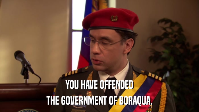 YOU HAVE OFFENDED THE GOVERNMENT OF BORAQUA. 
