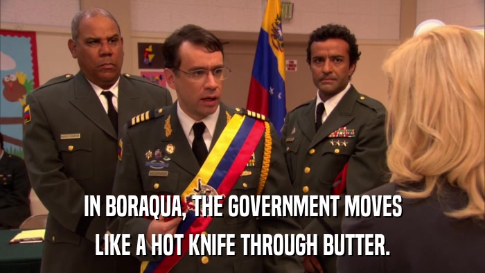 IN BORAQUA, THE GOVERNMENT MOVES LIKE A HOT KNIFE THROUGH BUTTER. 