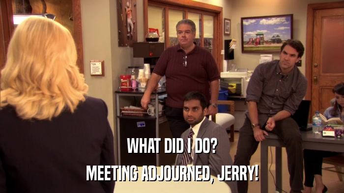 WHAT DID I DO? MEETING ADJOURNED, JERRY! 