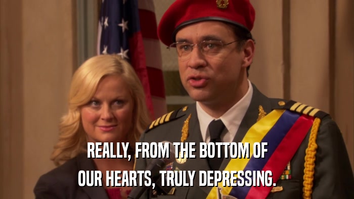 REALLY, FROM THE BOTTOM OF OUR HEARTS, TRULY DEPRESSING. 