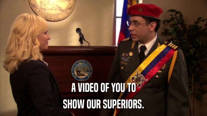 A VIDEO OF YOU TO SHOW OUR SUPERIORS. 