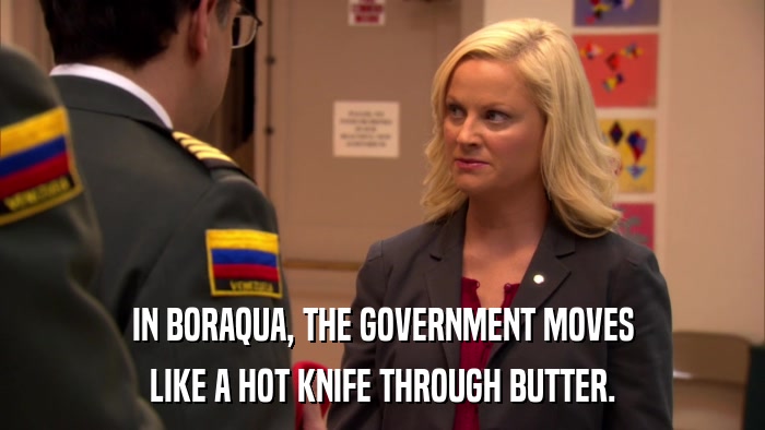 IN BORAQUA, THE GOVERNMENT MOVES LIKE A HOT KNIFE THROUGH BUTTER. 