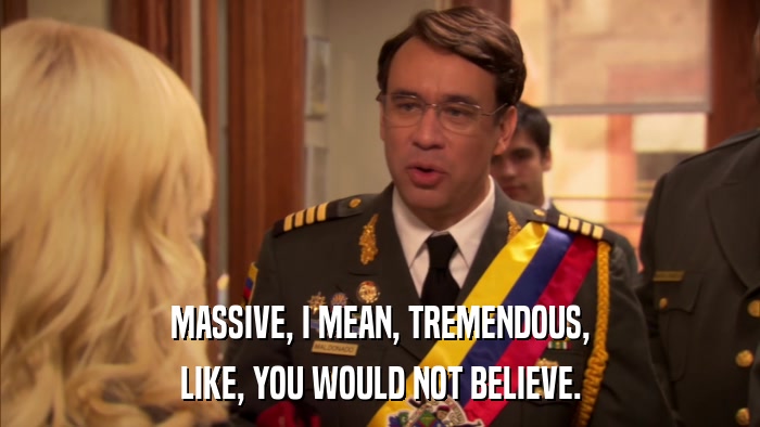 MASSIVE, I MEAN, TREMENDOUS, LIKE, YOU WOULD NOT BELIEVE. 
