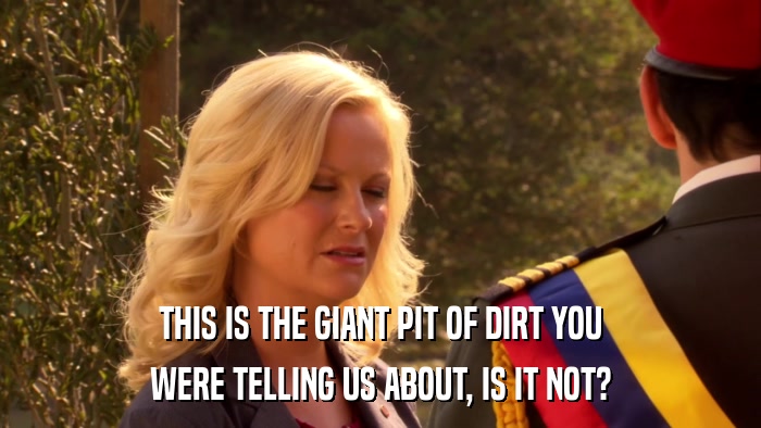 THIS IS THE GIANT PIT OF DIRT YOU WERE TELLING US ABOUT, IS IT NOT? 