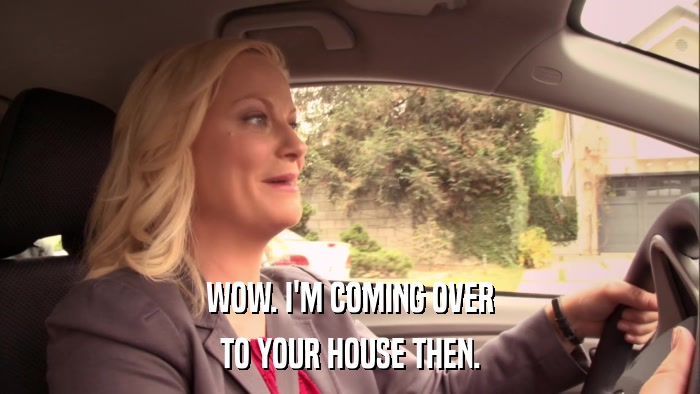 WOW. I'M COMING OVER TO YOUR HOUSE THEN. 