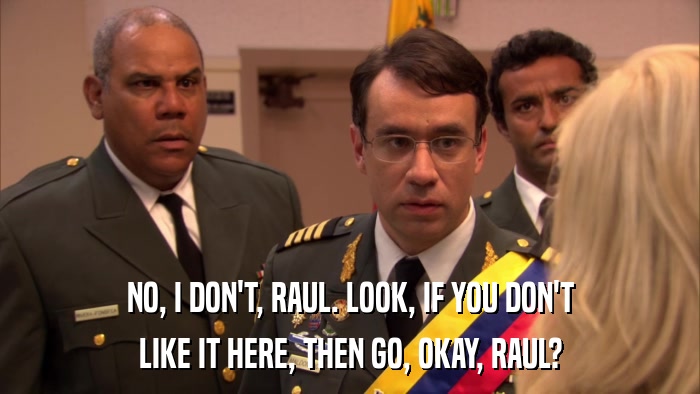 NO, I DON'T, RAUL. LOOK, IF YOU DON'T LIKE IT HERE, THEN GO, OKAY, RAUL? 