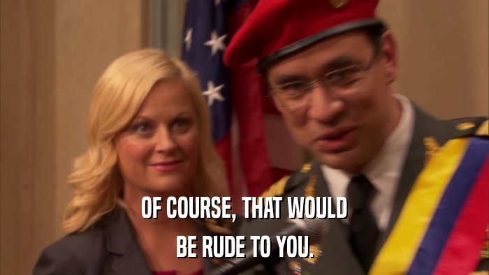 OF COURSE, THAT WOULD BE RUDE TO YOU. 