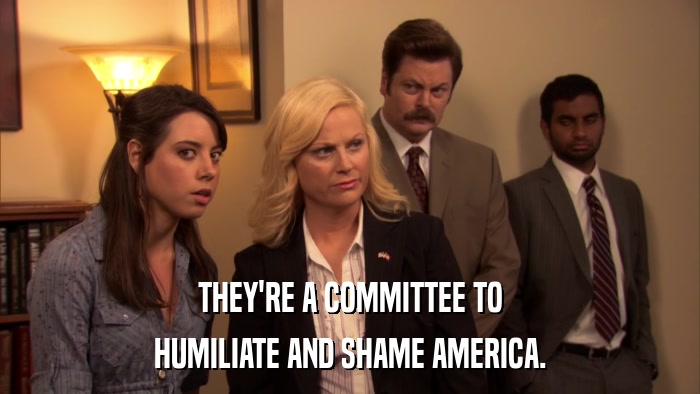 THEY'RE A COMMITTEE TO HUMILIATE AND SHAME AMERICA. 