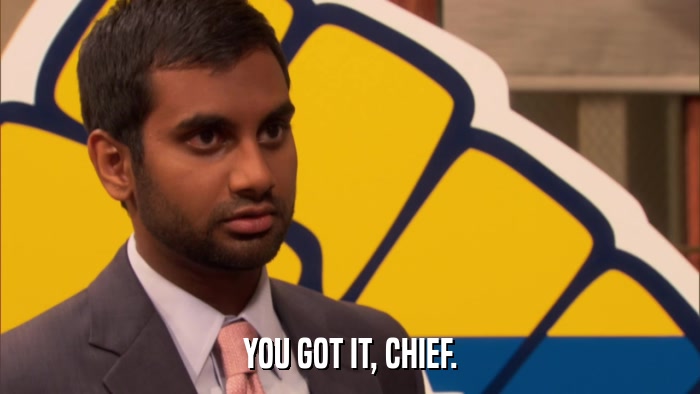 YOU GOT IT, CHIEF.  