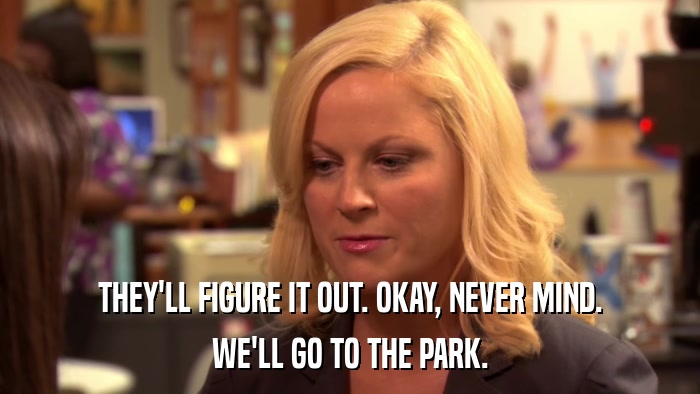 THEY'LL FIGURE IT OUT. OKAY, NEVER MIND. WE'LL GO TO THE PARK. 