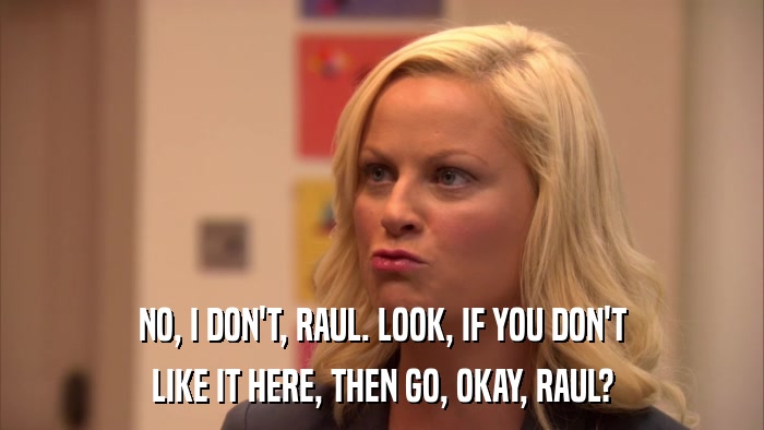 NO, I DON'T, RAUL. LOOK, IF YOU DON'T LIKE IT HERE, THEN GO, OKAY, RAUL? 