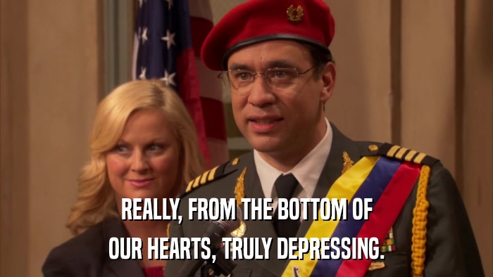 REALLY, FROM THE BOTTOM OF OUR HEARTS, TRULY DEPRESSING. 