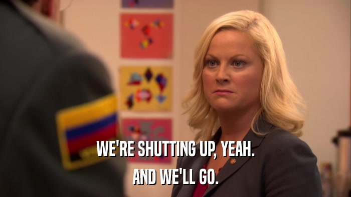 WE'RE SHUTTING UP, YEAH. AND WE'LL GO. 