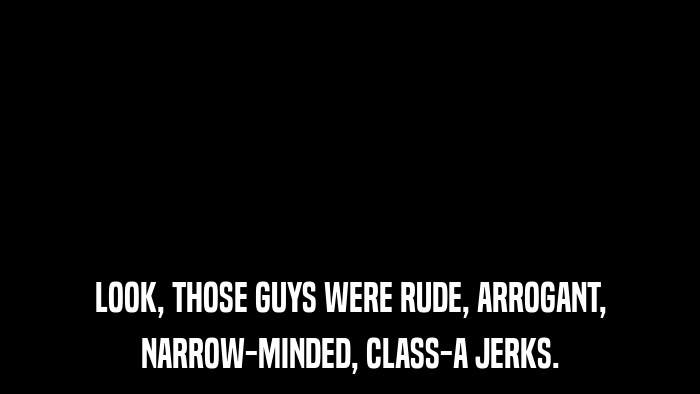LOOK, THOSE GUYS WERE RUDE, ARROGANT, NARROW-MINDED, CLASS-A JERKS. 
