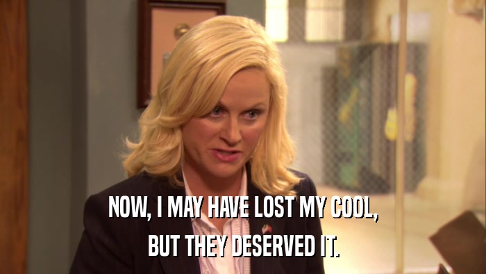 NOW, I MAY HAVE LOST MY COOL, BUT THEY DESERVED IT. 