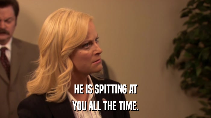 HE IS SPITTING AT YOU ALL THE TIME. 