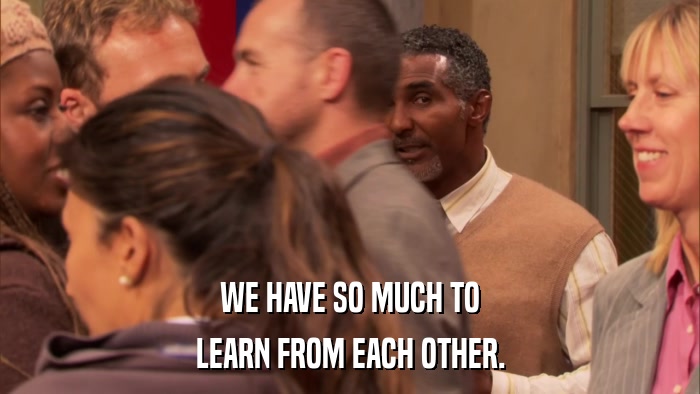 WE HAVE SO MUCH TO LEARN FROM EACH OTHER. 