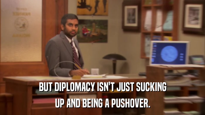BUT DIPLOMACY ISN'T JUST SUCKING UP AND BEING A PUSHOVER. 