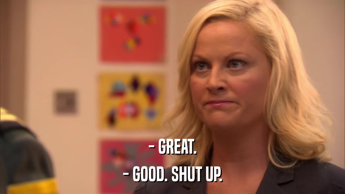 - GREAT. - GOOD. SHUT UP. 