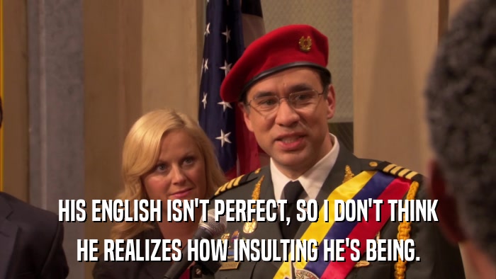HIS ENGLISH ISN'T PERFECT, SO I DON'T THINK HE REALIZES HOW INSULTING HE'S BEING. 
