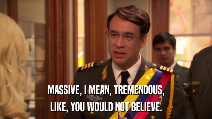 MASSIVE, I MEAN, TREMENDOUS, LIKE, YOU WOULD NOT BELIEVE. 