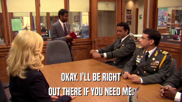 OKAY. I'LL BE RIGHT OUT THERE IF YOU NEED ME. 