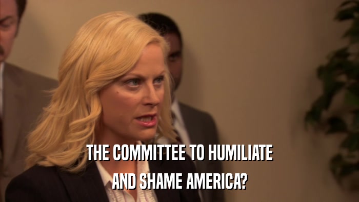 THE COMMITTEE TO HUMILIATE AND SHAME AMERICA? 