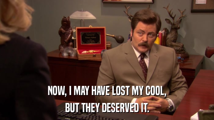 NOW, I MAY HAVE LOST MY COOL, BUT THEY DESERVED IT. 