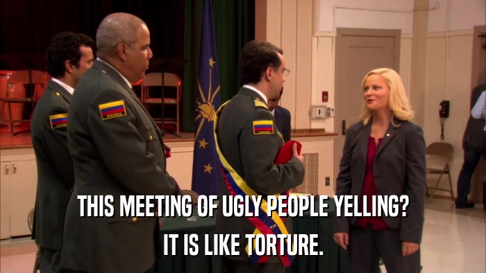 THIS MEETING OF UGLY PEOPLE YELLING? IT IS LIKE TORTURE. 