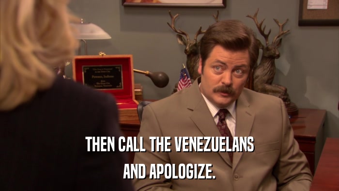 THEN CALL THE VENEZUELANS AND APOLOGIZE. 