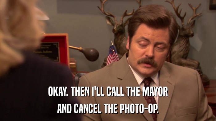 OKAY. THEN I'LL CALL THE MAYOR AND CANCEL THE PHOTO-OP. 