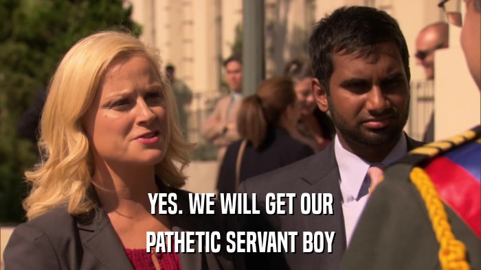 YES. WE WILL GET OUR PATHETIC SERVANT BOY 
