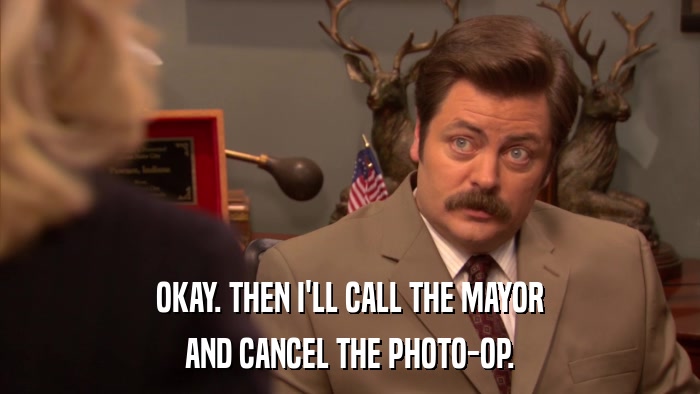 OKAY. THEN I'LL CALL THE MAYOR AND CANCEL THE PHOTO-OP. 