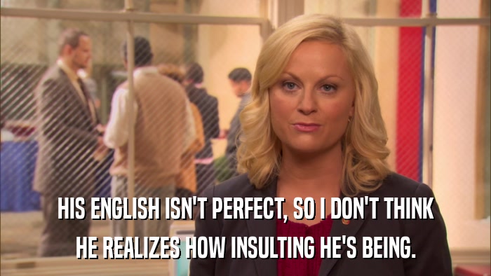 HIS ENGLISH ISN'T PERFECT, SO I DON'T THINK HE REALIZES HOW INSULTING HE'S BEING. 