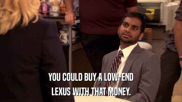 YOU COULD BUY A LOW-END LEXUS WITH THAT MONEY. 