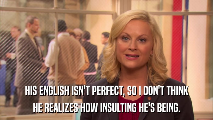 HIS ENGLISH ISN'T PERFECT, SO I DON'T THINK HE REALIZES HOW INSULTING HE'S BEING. 