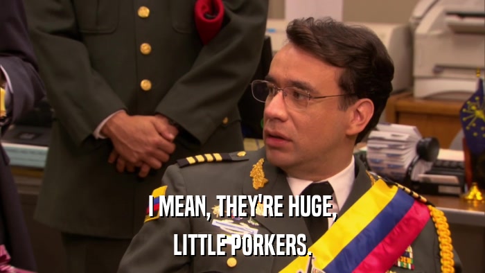 I MEAN, THEY'RE HUGE, LITTLE PORKERS. 
