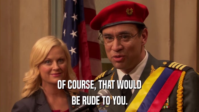 OF COURSE, THAT WOULD BE RUDE TO YOU. 