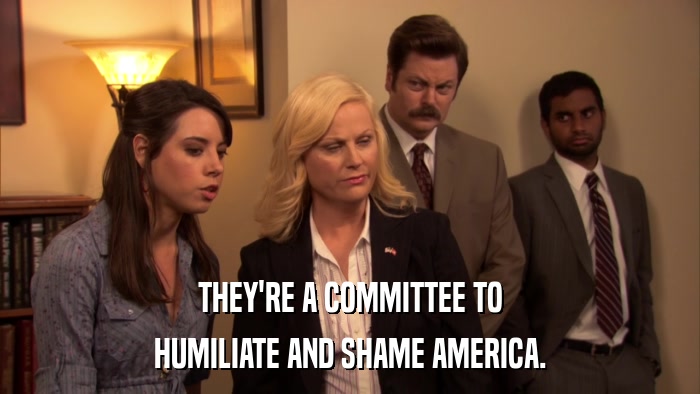 THEY'RE A COMMITTEE TO HUMILIATE AND SHAME AMERICA. 