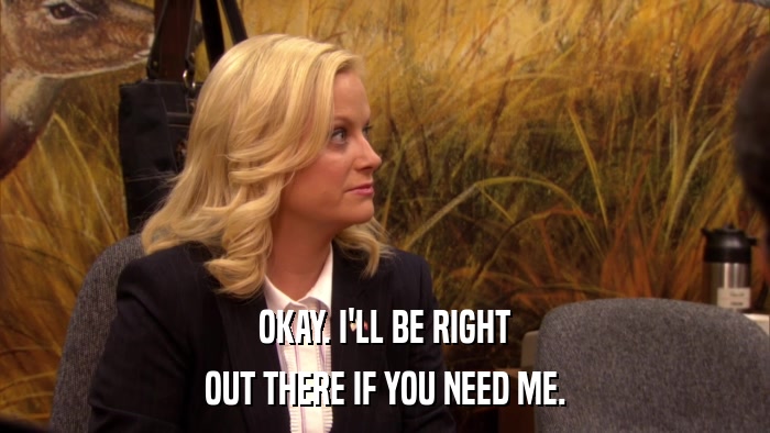 OKAY. I'LL BE RIGHT OUT THERE IF YOU NEED ME. 