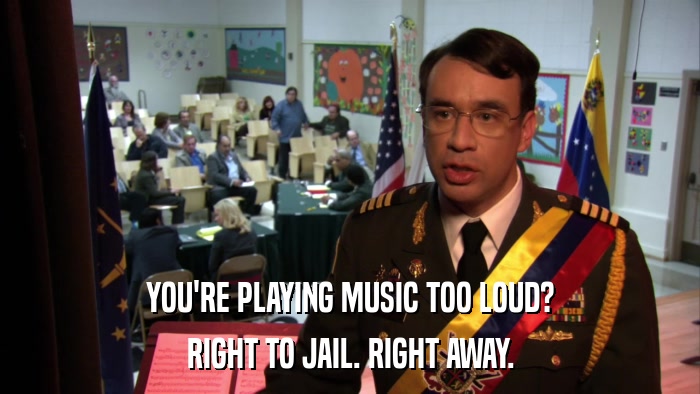 YOU'RE PLAYING MUSIC TOO LOUD? RIGHT TO JAIL. RIGHT AWAY. 