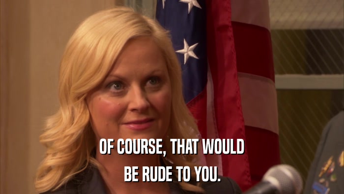 OF COURSE, THAT WOULD BE RUDE TO YOU. 