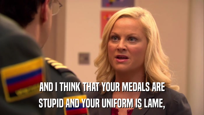 AND I THINK THAT YOUR MEDALS ARE STUPID AND YOUR UNIFORM IS LAME, 