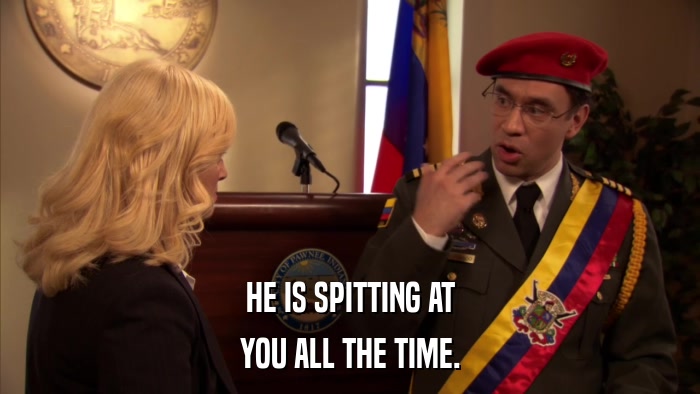 HE IS SPITTING AT YOU ALL THE TIME. 