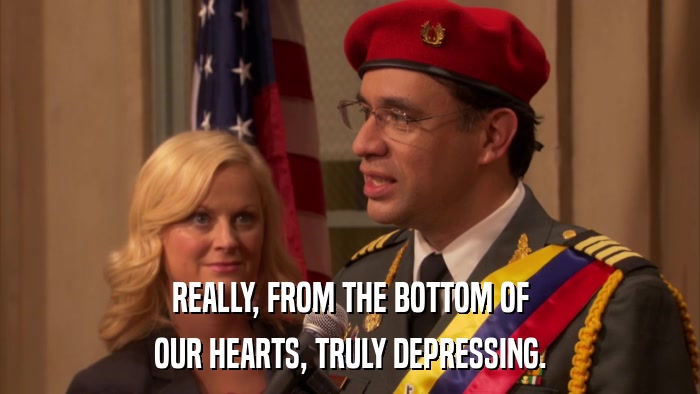 REALLY, FROM THE BOTTOM OF OUR HEARTS, TRULY DEPRESSING. 