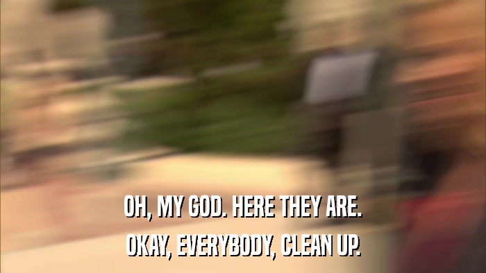 OH, MY GOD. HERE THEY ARE. OKAY, EVERYBODY, CLEAN UP. 