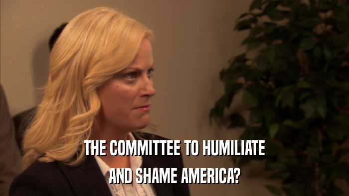 THE COMMITTEE TO HUMILIATE AND SHAME AMERICA? 