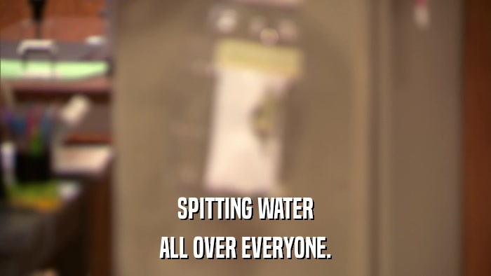 SPITTING WATER ALL OVER EVERYONE. 