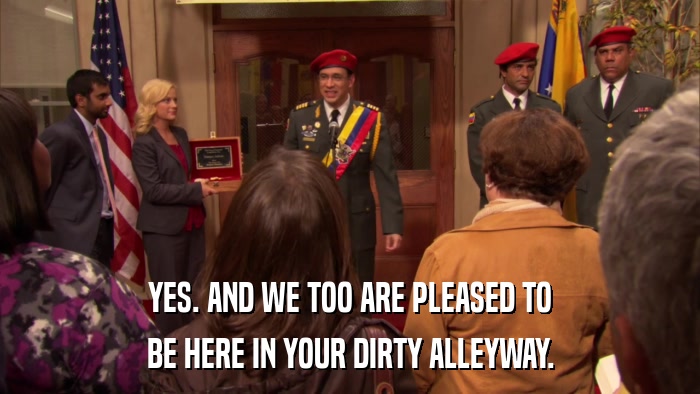 YES. AND WE TOO ARE PLEASED TO BE HERE IN YOUR DIRTY ALLEYWAY. 
