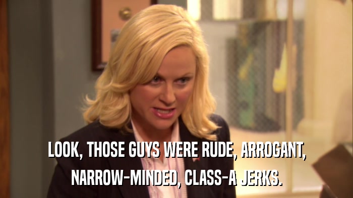 LOOK, THOSE GUYS WERE RUDE, ARROGANT, NARROW-MINDED, CLASS-A JERKS. 